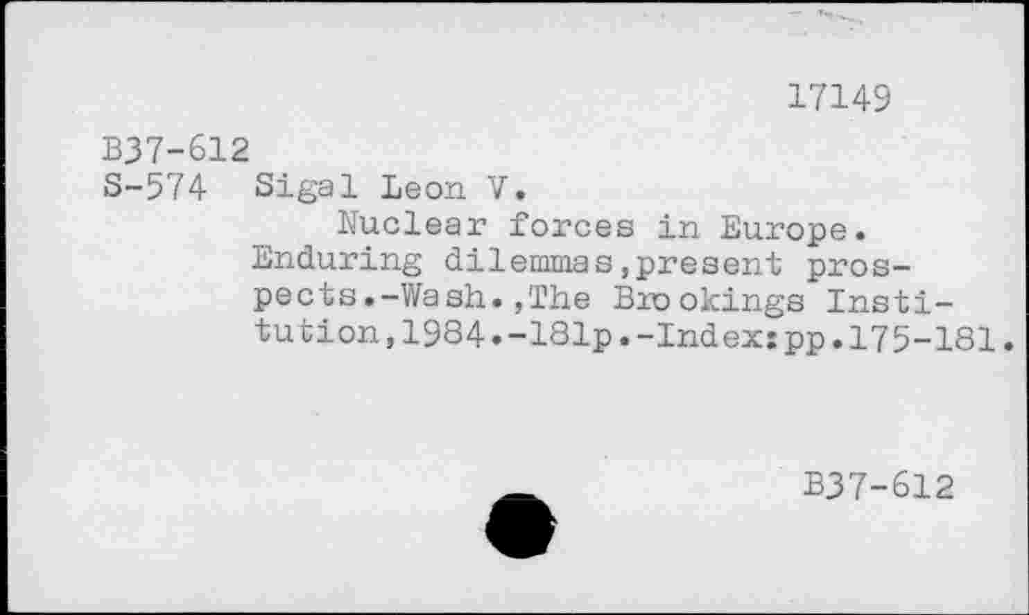 ﻿17149
B37-612
S-574 Sigal Leon V.
Nuclear forces in Europe.
Enduring dilemmas,present prospects .-Wash. ,The Brookings Institution, 1984. -181p. -Ind ex: pp. 175-181.
B37-612